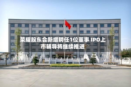 荣耀股东会新增聘任1位董事 IPO上市辅导将继续推进