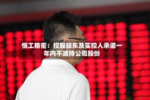 恒工精密：控股股东及实控人承诺一年内不减持公司股份