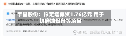 宇晶股份：拟定增募资1.76亿元 用于切磨抛设备等项目