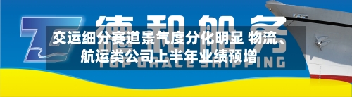 交运细分赛道景气度分化明显 物流、航运类公司上半年业绩预增-第3张图片