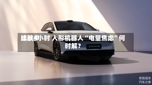 比较多续航4小时 人形机器人“电量焦虑	”何时解？-第3张图片