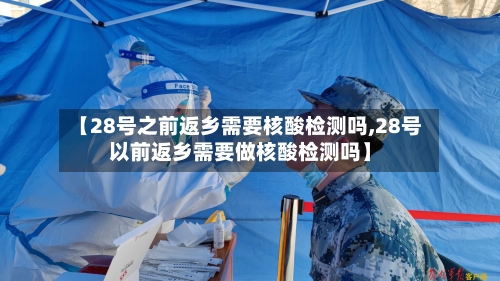 【28号之前返乡需要核酸检测吗,28号以前返乡需要做核酸检测吗】