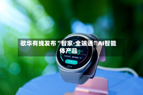 歌华有线发布“智家·全端通”AI智能体产品-第3张图片