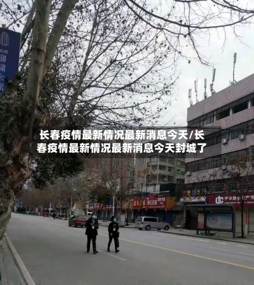 长春疫情最新情况最新消息今天/长春疫情最新情况最新消息今天封城了