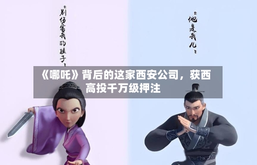 《哪吒》背后的这家西安公司，获西高投千万级押注-第2张图片