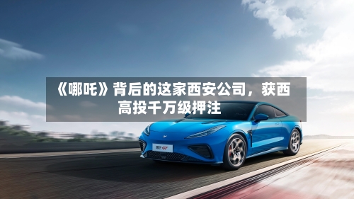 《哪吒》背后的这家西安公司，获西高投千万级押注-第3张图片