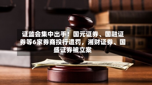 证监会集中出手！国元证券、国融证券等6家券商投行遭罚，湘财证券、国盛证券被立案