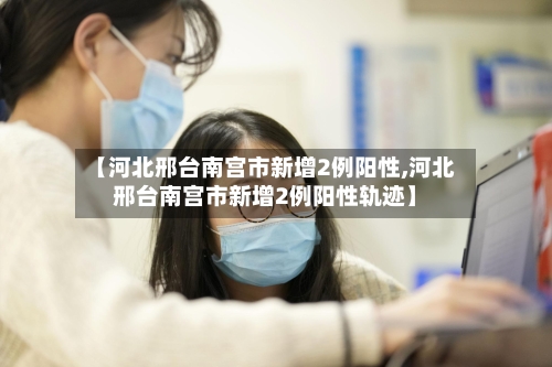 【河北邢台南宫市新增2例阳性,河北邢台南宫市新增2例阳性轨迹】
