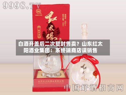 白酒开盖后二次塑封售卖？山东红太阳酒业集团：系终端商店误销售