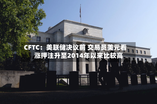 CFTC:美联储决议前 交易员美元看涨押注升至2014年以来比较高
-第2张图片