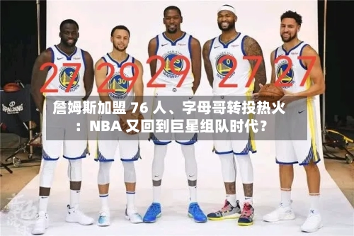 詹姆斯加盟 76 人、字母哥转投热火：NBA 又回到巨星组队时代？-第2张图片