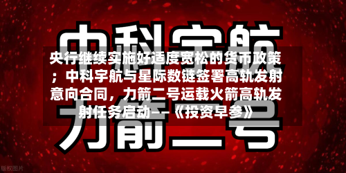 央行继续实施好适度宽松的货币政策；中科宇航与星际数链签署高轨发射意向合同，力箭二号运载火箭高轨发射任务启动——《投资早参》-第2张图片