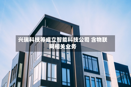 兴瑞科技等成立智能科技公司 含物联网相关业务