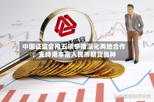 中国证监会推五项举措深化两地合作，支持港丰富人民币期货品种-第3张图片