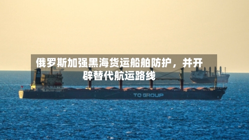 俄罗斯加强黑海货运船舶防护，并开辟替代航运路线-第2张图片