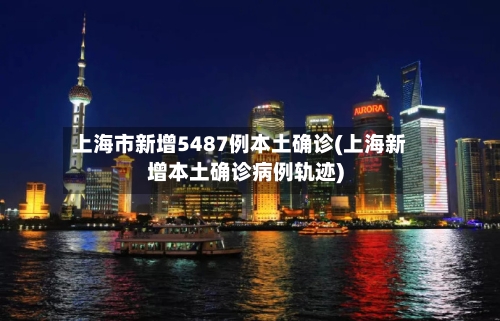 上海市新增5487例本土确诊(上海新增本土确诊病例轨迹)-第2张图片