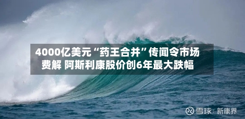 4000亿美元“药王合并”传闻令市场费解 阿斯利康股价创6年最大跌幅