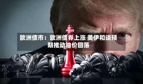 欧洲债市：欧洲债券上涨 美伊和谈预期推动油价回落-第2张图片