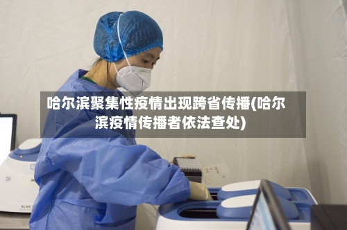 哈尔滨聚集性疫情出现跨省传播(哈尔滨疫情传播者依法查处)