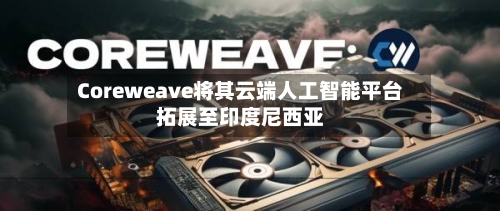 Coreweave将其云端人工智能平台拓展至印度尼西亚