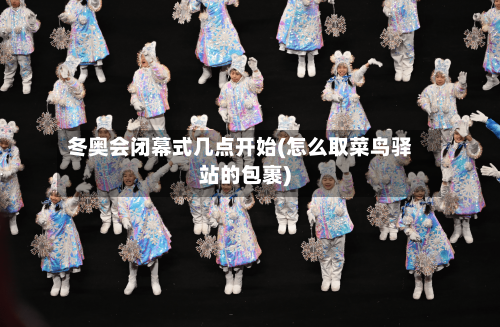 冬奥会闭幕式几点开始(怎么取菜鸟驿站的包裹)-第2张图片