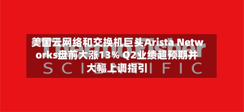 美国云网络和交换机巨头Arista Networks盘前大涨13% Q2业绩超预期并大幅上调指引