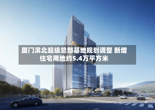厦门滨北超级总部基地规划调整 新增住宅用地约5.4万平方米