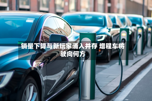 销量下降与新玩家涌入并存 增程车将驶向何方