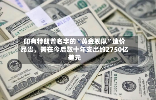 印有特朗普名字的“黄金舰队”造价昂贵，需在今后数十年支出约2750亿美元