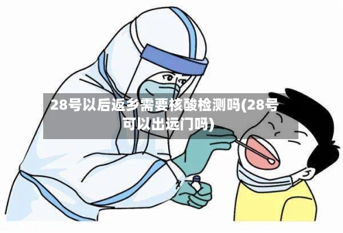 28号以后返乡需要核酸检测吗(28号可以出远门吗)
