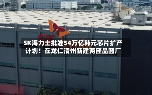 SK海力士批准54万亿韩元芯片扩产计划！在龙仁清州新建两座晶圆厂