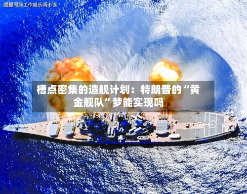 槽点密集的造舰计划：特朗普的“黄金舰队”梦能实现吗