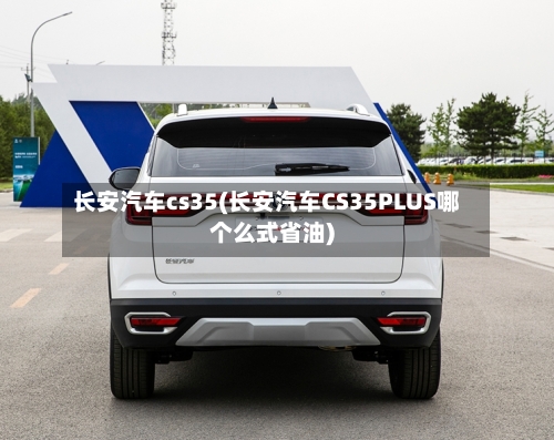 长安汽车cs35(长安汽车CS35PLUS哪个么式省油)-第2张图片