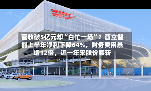 营收破5亿元却“白忙一场”？酉立智能上半年净利下降64%，财务费用暴增12倍，近一年来股价腰斩