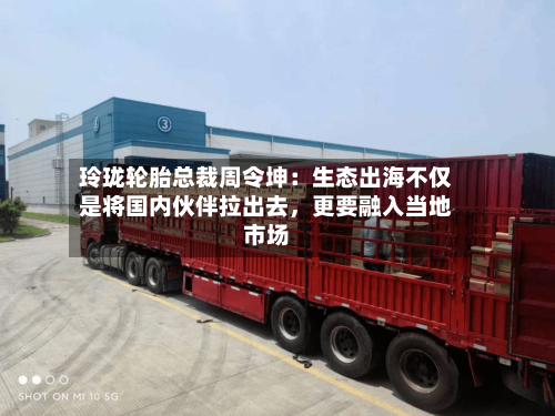 玲珑轮胎总裁周令坤：生态出海不仅是将国内伙伴拉出去，更要融入当地市场