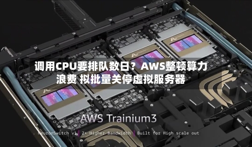 调用CPU要排队数日？AWS整顿算力浪费 拟批量关停虚拟服务器