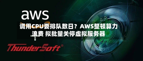 调用CPU要排队数日？AWS整顿算力浪费 拟批量关停虚拟服务器-第2张图片