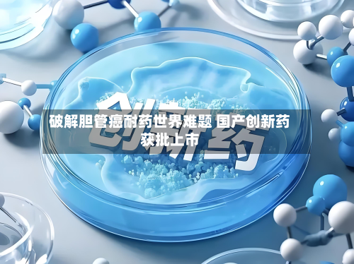 破解胆管癌耐药世界难题 国产创新药获批上市