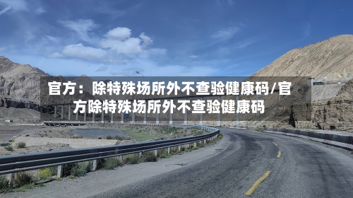 官方：除特殊场所外不查验健康码/官方除特殊场所外不查验健康码