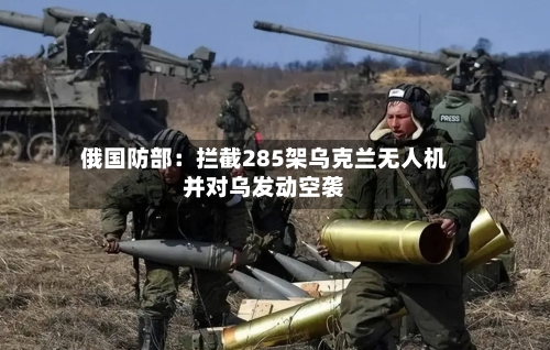 俄国防部：拦截285架乌克兰无人机并对乌发动空袭-第2张图片