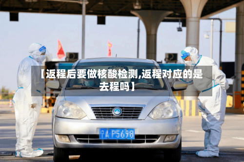 【返程后要做核酸检测,返程对应的是去程吗】