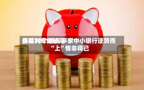 存款利率比较高涨超30个基点 多家中小银行逆势而“上”情非得已-第2张图片