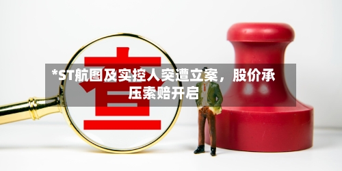 *ST航图及实控人突遭立案，股价承压索赔开启-第3张图片