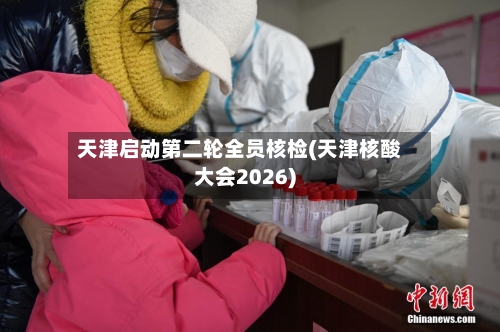 天津启动第二轮全员核检(天津核酸大会2026)-第3张图片