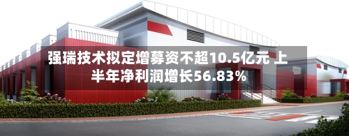 强瑞技术拟定增募资不超10.5亿元 上半年净利润增长56.83%-第2张图片