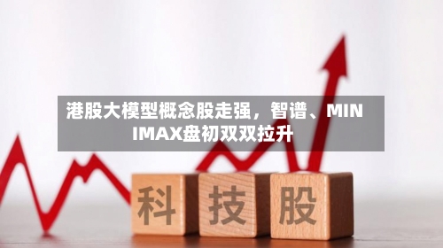 港股大模型概念股走强，智谱、MINIMAX盘初双双拉升-第2张图片