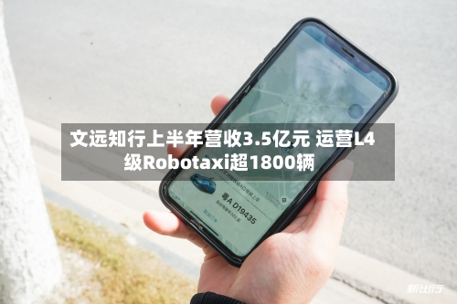 文远知行上半年营收3.5亿元 运营L4级Robotaxi超1800辆