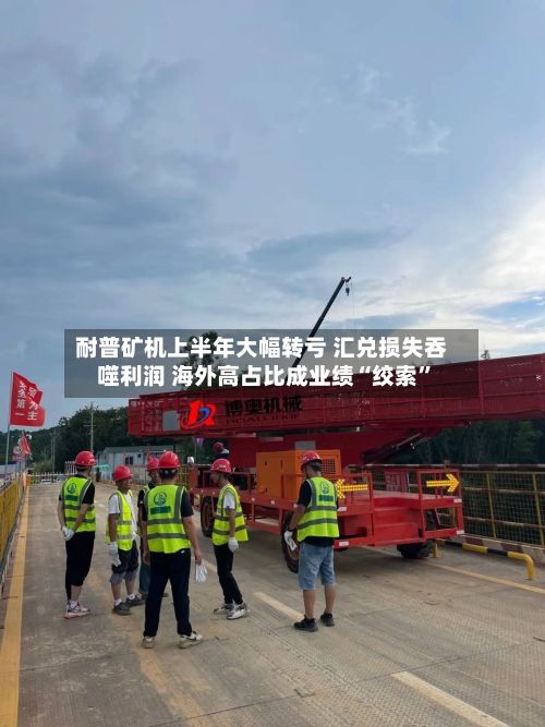 耐普矿机上半年大幅转亏 汇兑损失吞噬利润 海外高占比成业绩“绞索	”-第2张图片