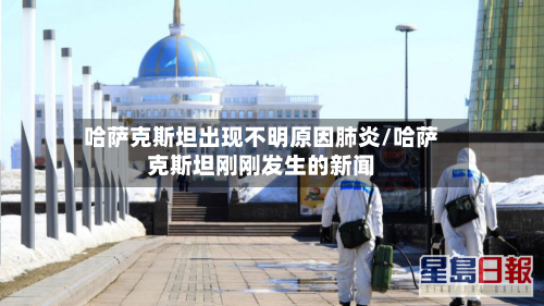 哈萨克斯坦出现不明原因肺炎/哈萨克斯坦刚刚发生的新闻