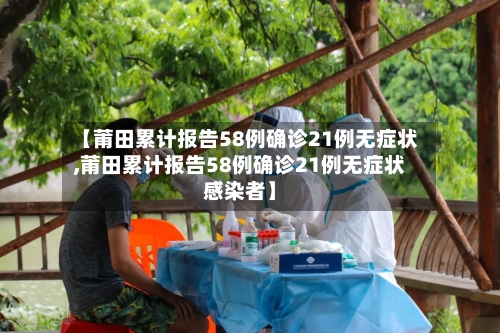 【莆田累计报告58例确诊21例无症状,莆田累计报告58例确诊21例无症状感染者】